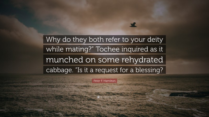 Peter F. Hamilton Quote: “Why do they both refer to your deity while mating?” Tochee inquired as it munched on some rehydrated cabbage. “Is it a request for a blessing?”