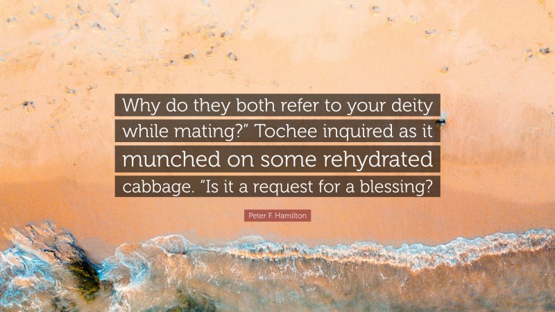 Peter F. Hamilton Quote: “Why do they both refer to your deity while mating?” Tochee inquired as it munched on some rehydrated cabbage. “Is it a request for a blessing?”