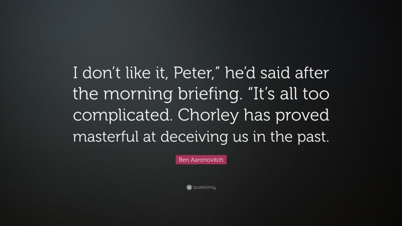 Ben Aaronovitch Quote: “I don’t like it, Peter,” he’d said after the morning briefing. “It’s all too complicated. Chorley has proved masterful at deceiving us in the past.”