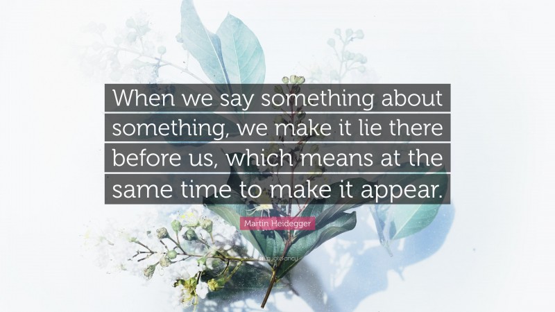 Martin Heidegger Quote: “When we say something about something, we make it lie there before us, which means at the same time to make it appear.”