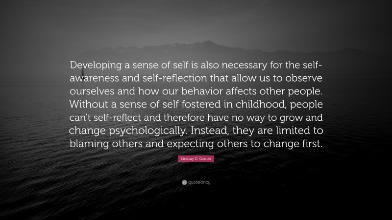 Lindsay C. Gibson Quote: “Developing a sense of self is also necessary for the self-awareness and self-reflection that allow us to observe ourselves and how our behavior affects other people. Without a sense of self fostered in childhood, people can’t self-reflect and therefore have no way to grow and change psychologically. Instead, they are limited to blaming others and expecting others to change first.”