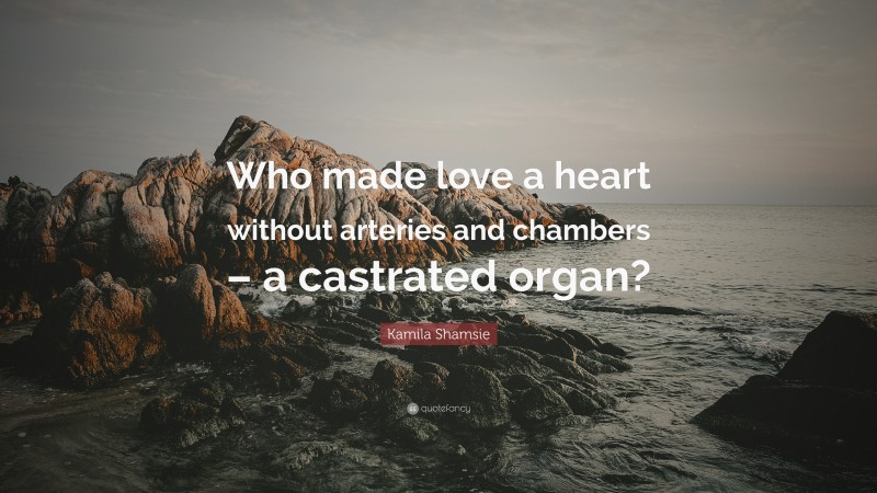 Kamila Shamsie Quote: “Who made love a heart without arteries and chambers – a castrated organ?”