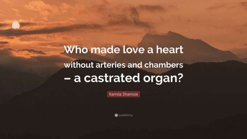Kamila Shamsie Quote: “Who made love a heart without arteries and chambers – a castrated organ?”
