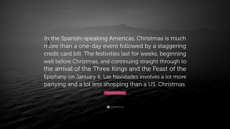 Esmeralda Santiago Quote: “In the Spanish-speaking Americas, Christmas is much more than a one-day event followed by a staggering credit card bill. The festivities last for weeks, beginning well before Christmas, and continuing straight through to the arrival of the Three Kings and the Feast of the Epiphany on January 6. Las Navidades involves a lot more partying and a lot less shopping than a US. Christmas.”