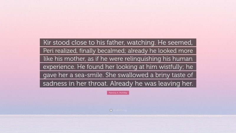 Patricia A. McKillip Quote: “Kir stood close to his father, watching. He seemed, Peri realized, finally becalmed; already he looked more like his mother, as if he were relinquishing his human experience. He found her looking at him wistfully; he gave her a sea-smile. She swallowed a briny taste of sadness in her throat. Already he was leaving her.”