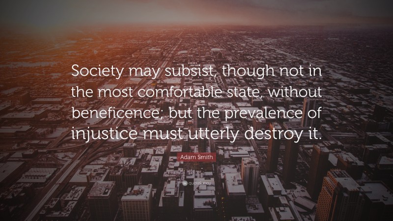 Adam Smith Quote: “Society may subsist, though not in the most comfortable state, without beneficence; but the prevalence of injustice must utterly destroy it.”