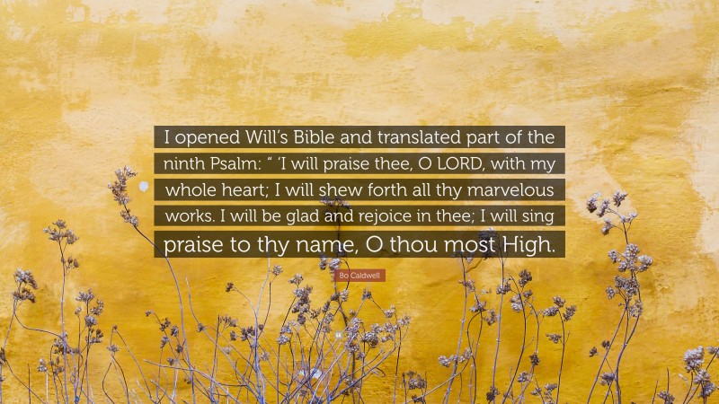 Bo Caldwell Quote: “I opened Will’s Bible and translated part of the ninth Psalm: “ ‘I will praise thee, O LORD, with my whole heart; I will shew forth all thy marvelous works. I will be glad and rejoice in thee; I will sing praise to thy name, O thou most High.”