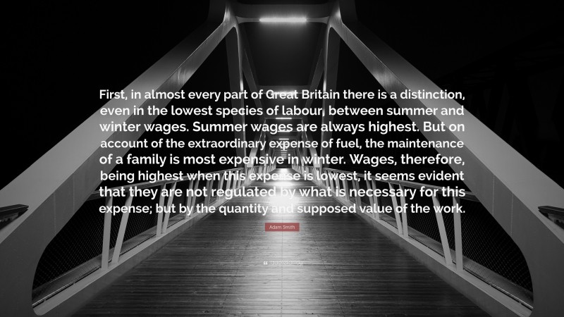 Adam Smith Quote: “First, in almost every part of Great Britain there is a distinction, even in the lowest species of labour, between summer and winter wages. Summer wages are always highest. But on account of the extraordinary expense of fuel, the maintenance of a family is most expensive in winter. Wages, therefore, being highest when this expense is lowest, it seems evident that they are not regulated by what is necessary for this expense; but by the quantity and supposed value of the work.”