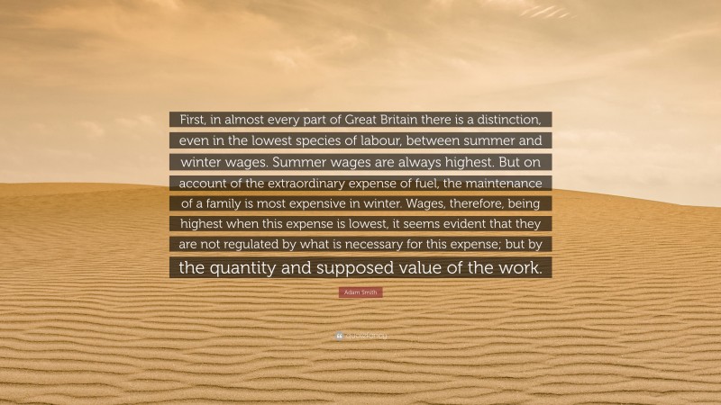 Adam Smith Quote: “First, in almost every part of Great Britain there is a distinction, even in the lowest species of labour, between summer and winter wages. Summer wages are always highest. But on account of the extraordinary expense of fuel, the maintenance of a family is most expensive in winter. Wages, therefore, being highest when this expense is lowest, it seems evident that they are not regulated by what is necessary for this expense; but by the quantity and supposed value of the work.”