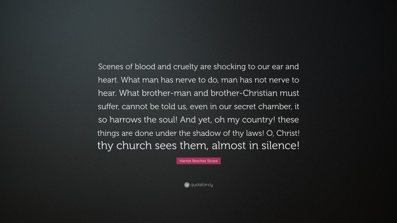 Harriet Beecher Stowe Quote: “Scenes of blood and cruelty are shocking to our ear and heart. What man has nerve to do, man has not nerve to hear. What brother-man and brother-Christian must suffer, cannot be told us, even in our secret chamber, it so harrows the soul! And yet, oh my country! these things are done under the shadow of thy laws! O, Christ! thy church sees them, almost in silence!”