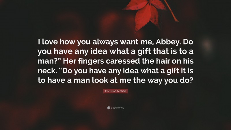 Christine Feehan Quote: “I love how you always want me, Abbey. Do you have any idea what a gift that is to a man?” Her fingers caressed the hair on his neck. “Do you have any idea what a gift it is to have a man look at me the way you do?”