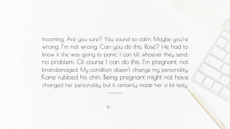 Christine Feehan Quote: “Incoming. Are you sure? You sound so calm. Maybe you’re wrong. I’m not wrong. Can you do this, Rose? He had to know if she was going to panic. I can kill whoever they send, no problem. Of course I can do this. I’m pregnant, not braindamaged. My condition doesn’t change my personality. Kane rubbed his chin. Being pregnant might not have changed her personality, but it certainly made her a bit testy.”