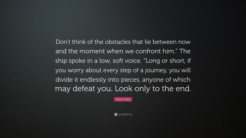 Robin Hobb Quote: “Don’t think of the obstacles that lie between now and the moment when we confront him.” The ship spoke in a low, soft voice. “Long or short, if you worry about every step of a journey, you will divide it endlessly into pieces, anyone of which may defeat you. Look only to the end.”