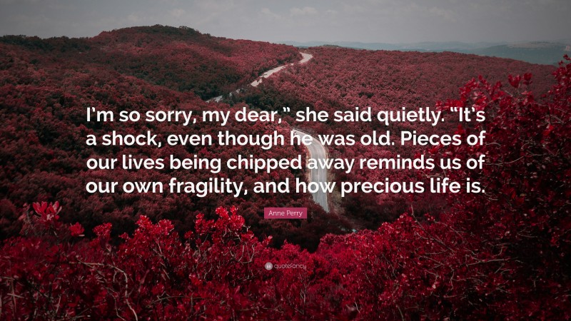 Anne Perry Quote: “I’m so sorry, my dear,” she said quietly. “It’s a shock, even though he was old. Pieces of our lives being chipped away reminds us of our own fragility, and how precious life is.”