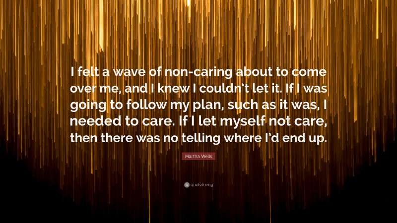 Martha Wells Quote: “I felt a wave of non-caring about to come over me, and I knew I couldn’t let it. If I was going to follow my plan, such as it was, I needed to care. If I let myself not care, then there was no telling where I’d end up.”