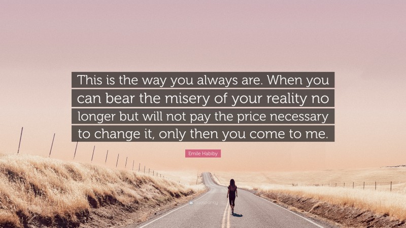 Emile Habiby Quote: “This is the way you always are. When you can bear the misery of your reality no longer but will not pay the price necessary to change it, only then you come to me.”