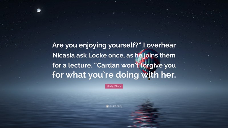 Holly Black Quote: “Are you enjoying yourself?” I overhear Nicasia ask Locke once, as he joins them for a lecture. “Cardan won’t forgive you for what you’re doing with her.”