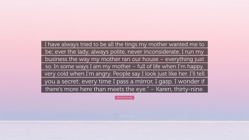 Victoria Secunda Quote: “I have always tried to be all the tings my mother wanted me to be; ever the lady, always polite, never inconsiderate. I run my business the way my mother ran our house – everything just so. In some ways I am my mother – full of life when I’m happy, very cold when I’m angry. People say I look just like her. I’ll tell you a secret: every time I pass a mirror, I gasp. I wonder if there’s more here than meets the eye.” – Karen, thirty-nine.”