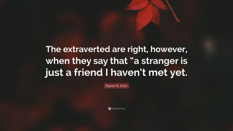 Elaine N. Aron Quote: “The extraverted are right, however, when they say that “a stranger is just a friend I haven’t met yet.”