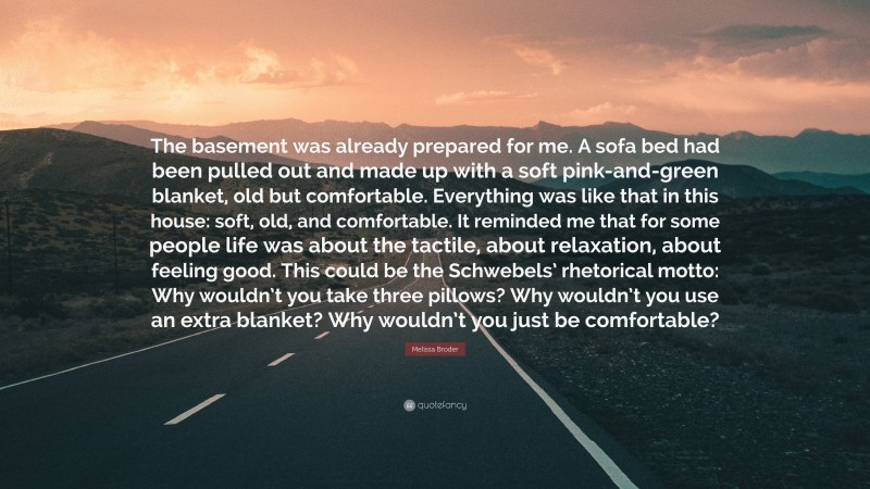 Melissa Broder Quote: “The basement was already prepared for me. A sofa bed had been pulled out and made up with a soft pink-and-green blanket, old but comfortable. Everything was like that in this house: soft, old, and comfortable. It reminded me that for some people life was about the tactile, about relaxation, about feeling good. This could be the Schwebels’ rhetorical motto: Why wouldn’t you take three pillows? Why wouldn’t you use an extra blanket? Why wouldn’t you just be comfortable?”