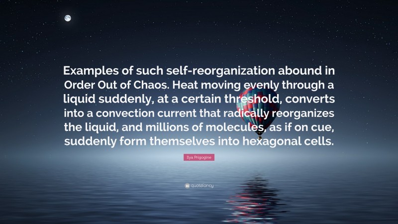 Ilya Prigogine Quote: “Examples of such self-reorganization abound in Order Out of Chaos. Heat moving evenly through a liquid suddenly, at a certain threshold, converts into a convection current that radically reorganizes the liquid, and millions of molecules, as if on cue, suddenly form themselves into hexagonal cells.”