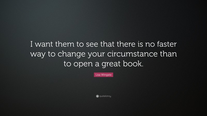 Lisa Wingate Quote: “I want them to see that there is no faster way to change your circumstance than to open a great book.”