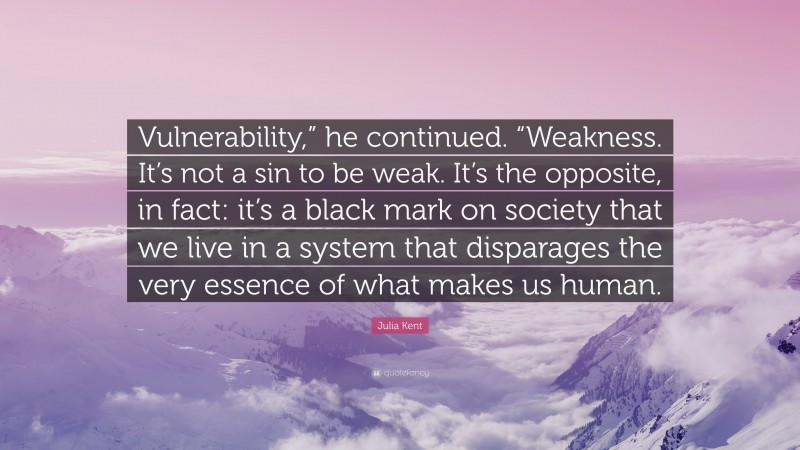 Julia Kent Quote: “Vulnerability,” he continued. “Weakness. It’s not a sin to be weak. It’s the opposite, in fact: it’s a black mark on society that we live in a system that disparages the very essence of what makes us human.”