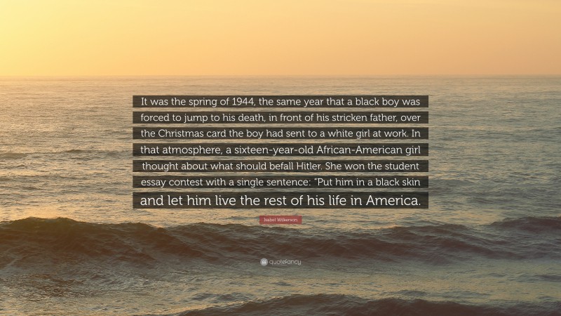 Isabel Wilkerson Quote: “It was the spring of 1944, the same year that a black boy was forced to jump to his death, in front of his stricken father, over the Christmas card the boy had sent to a white girl at work. In that atmosphere, a sixteen-year-old African-American girl thought about what should befall Hitler. She won the student essay contest with a single sentence: “Put him in a black skin and let him live the rest of his life in America.”