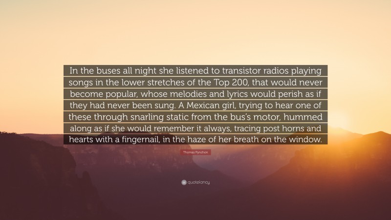 Thomas Pynchon Quote: “In the buses all night she listened to transistor radios playing songs in the lower stretches of the Top 200, that would never become popular, whose melodies and lyrics would perish as if they had never been sung. A Mexican girl, trying to hear one of these through snarling static from the bus’s motor, hummed along as if she would remember it always, tracing post horns and hearts with a fingernail, in the haze of her breath on the window.”