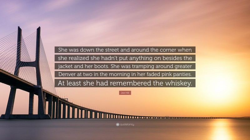 Joe Hill Quote: “She was down the street and around the corner when she realized she hadn’t put anything on besides the jacket and her boots. She was tramping around greater Denver at two in the morning in her faded pink panties. At least she had remembered the whiskey.”