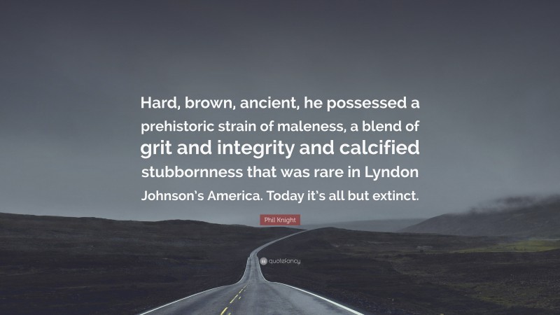 Phil Knight Quote: “Hard, brown, ancient, he possessed a prehistoric strain of maleness, a blend of grit and integrity and calcified stubbornness that was rare in Lyndon Johnson’s America. Today it’s all but extinct.”