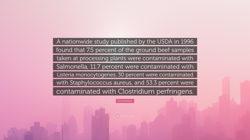 Eric Schlosser Quote: “A nationwide study published by the USDA in 1996 found that 7.5 percent of the ground beef samples taken at processing plants were contaminated with Salmonella, 11.7 percent were contaminated with Listeria monocytogenes, 30 percent were contaminated with Staphylococcus aureus, and 53.3 percent were contaminated with Clostridium perfringens.”