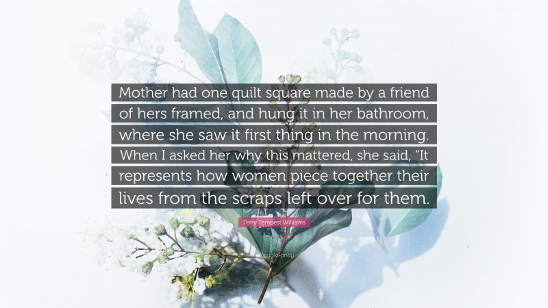 Terry Tempest Williams Quote: “Mother had one quilt square made by a friend of hers framed, and hung it in her bathroom, where she saw it first thing in the morning. When I asked her why this mattered, she said, “It represents how women piece together their lives from the scraps left over for them.”