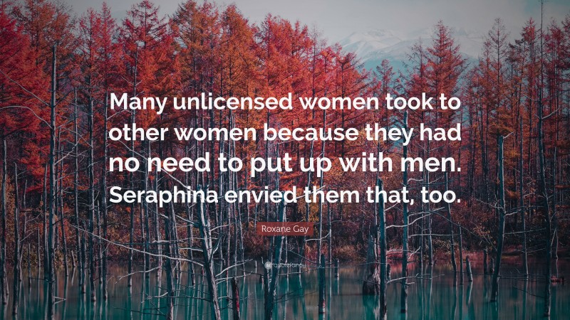 Roxane Gay Quote: “Many unlicensed women took to other women because they had no need to put up with men. Seraphina envied them that, too.”