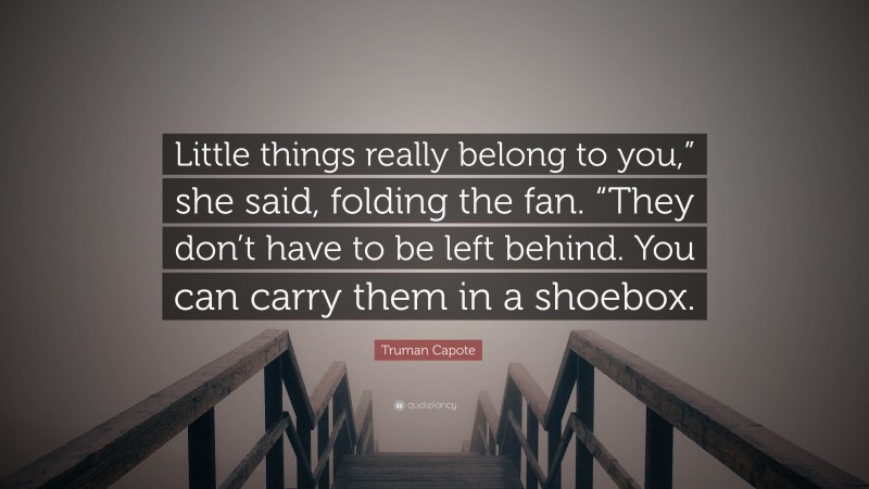 Truman Capote Quote: “Little things really belong to you,” she said, folding the fan. “They don’t have to be left behind. You can carry them in a shoebox.”