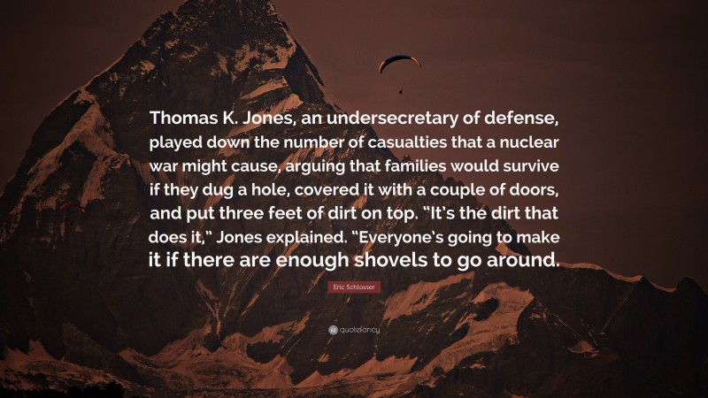 Eric Schlosser Quote: “Thomas K. Jones, an undersecretary of defense, played down the number of casualties that a nuclear war might cause, arguing that families would survive if they dug a hole, covered it with a couple of doors, and put three feet of dirt on top. “It’s the dirt that does it,” Jones explained. “Everyone’s going to make it if there are enough shovels to go around.”