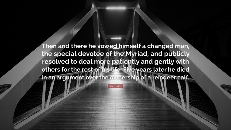 Ann Leckie Quote: “Then and there he vowed himself a changed man, the special devotee of the Myriad, and publicly resolved to deal more patiently and gently with others for the rest of his life. Five years later he died in an argument over the ownership of a reindeer calf.”