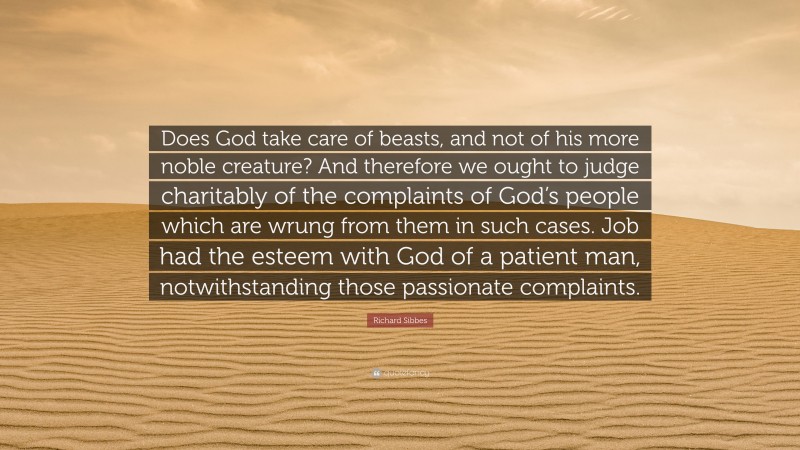 Richard Sibbes Quote: “Does God take care of beasts, and not of his more noble creature? And therefore we ought to judge charitably of the complaints of God’s people which are wrung from them in such cases. Job had the esteem with God of a patient man, notwithstanding those passionate complaints.”