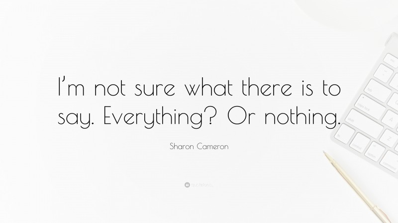 Sharon Cameron Quote: “I’m not sure what there is to say. Everything? Or nothing.”
