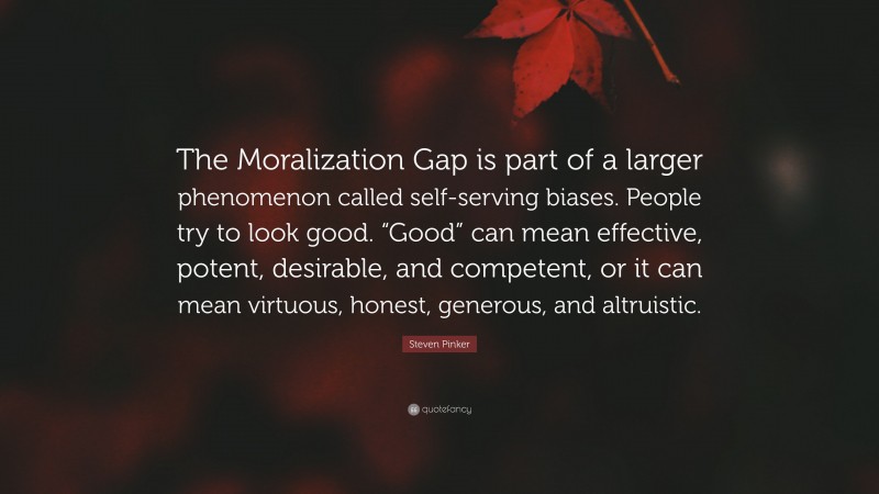 Steven Pinker Quote: “The Moralization Gap is part of a larger phenomenon called self-serving biases. People try to look good. “Good” can mean effective, potent, desirable, and competent, or it can mean virtuous, honest, generous, and altruistic.”