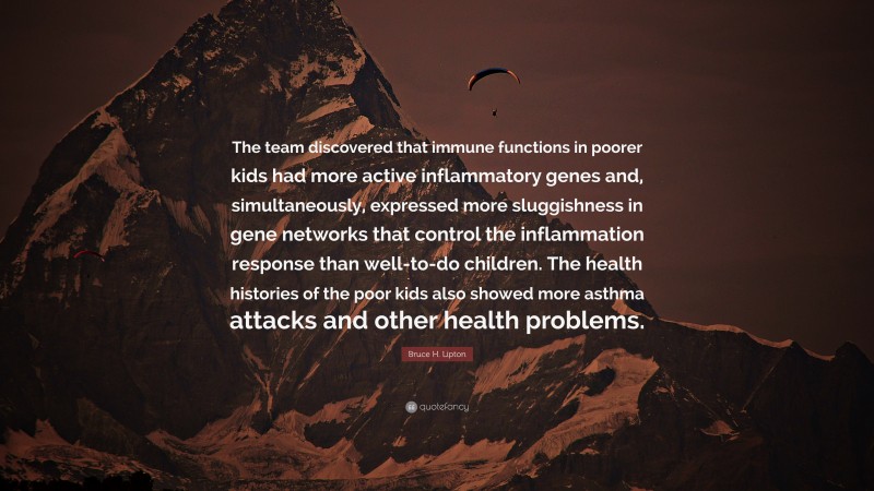 Bruce H. Lipton Quote: “The team discovered that immune functions in poorer kids had more active inflammatory genes and, simultaneously, expressed more sluggishness in gene networks that control the inflammation response than well-to-do children. The health histories of the poor kids also showed more asthma attacks and other health problems.”
