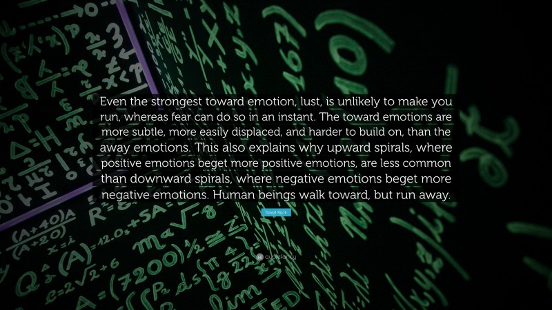 David Rock Quote: “Even the strongest toward emotion, lust, is unlikely to make you run, whereas fear can do so in an instant. The toward emotions are more subtle, more easily displaced, and harder to build on, than the away emotions. This also explains why upward spirals, where positive emotions beget more positive emotions, are less common than downward spirals, where negative emotions beget more negative emotions. Human beings walk toward, but run away.”