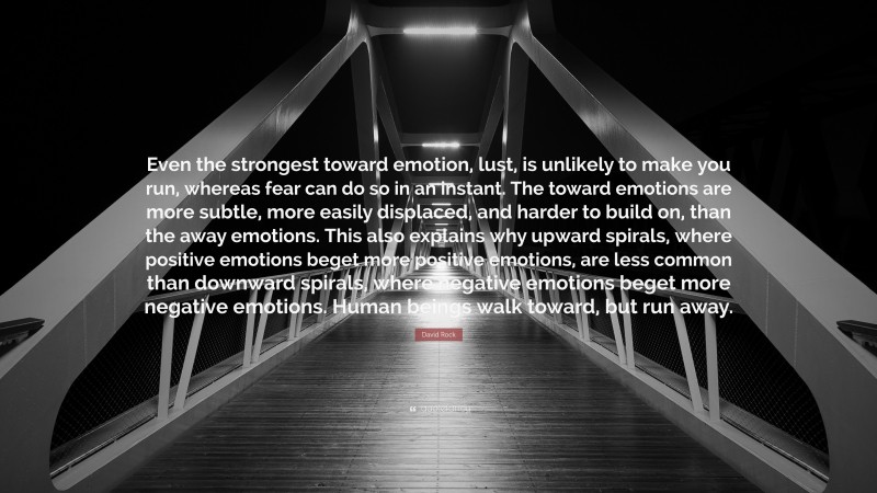 David Rock Quote: “Even the strongest toward emotion, lust, is unlikely to make you run, whereas fear can do so in an instant. The toward emotions are more subtle, more easily displaced, and harder to build on, than the away emotions. This also explains why upward spirals, where positive emotions beget more positive emotions, are less common than downward spirals, where negative emotions beget more negative emotions. Human beings walk toward, but run away.”