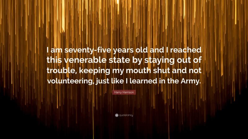 Harry Harrison Quote: “I am seventy-five years old and I reached this venerable state by staying out of trouble, keeping my mouth shut and not volunteering, just like I learned in the Army.”