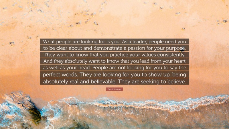 Patrick Sweeney Quote: “What people are looking for is you. As a leader, people need you to be clear about and demonstrate a passion for your purpose. They want to know that you practice your values consistently. And they absolutely want to know that you lead from your heart as well as your head. People are not looking for you to say the perfect words. They are looking for you to show up, being absolutely real and believable. They are seeking to believe.”