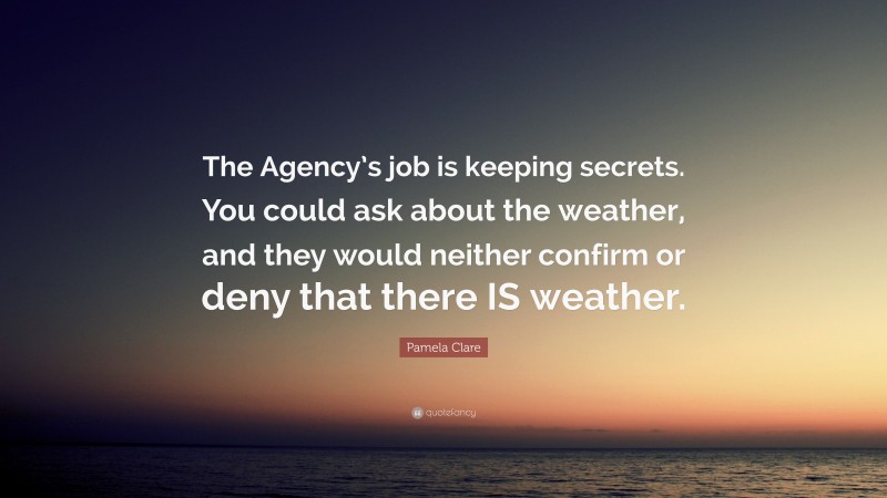 Pamela Clare Quote: “The Agency’s job is keeping secrets. You could ask about the weather, and they would neither confirm or deny that there IS weather.”