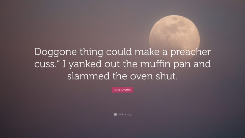 Lois Lavrisa Quote: “Doggone thing could make a preacher cuss.” I yanked out the muffin pan and slammed the oven shut.”