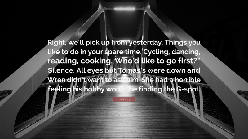Barbara Elsborg Quote: “Right, we’ll pick up from yesterday. Things you like to do in your spare time. Cycling, dancing, reading, cooking. Who’d like to go first?” Silence. All eyes but Tomas’s were down and Wren didn’t want to ask him. She had a horrible feeling his hobby would be finding the G-spot.”