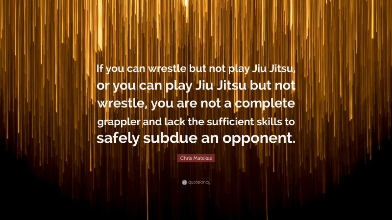 Chris Matakas Quote: “If you can wrestle but not play Jiu Jitsu, or you can play Jiu Jitsu but not wrestle, you are not a complete grappler and lack the sufficient skills to safely subdue an opponent.”