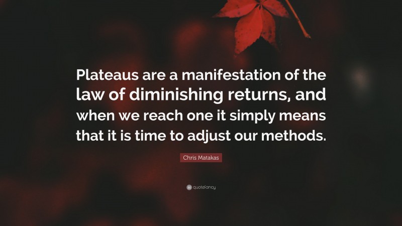 Chris Matakas Quote: “Plateaus are a manifestation of the law of diminishing returns, and when we reach one it simply means that it is time to adjust our methods.”